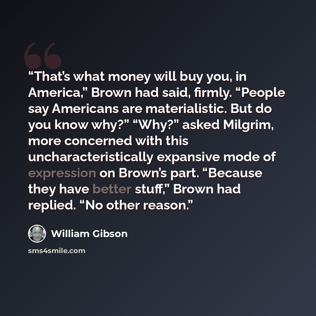 “That’s what money will buy you, in America,” Brown had said, firmly. “People say Americans are materialistic. But do you know why?” “Why?” asked Milgrim, more concerned with this uncharacteristically expansive mode of expression on Brown’s part. “Because they have better stuff,” Brown had replied…” quote by William Gibson