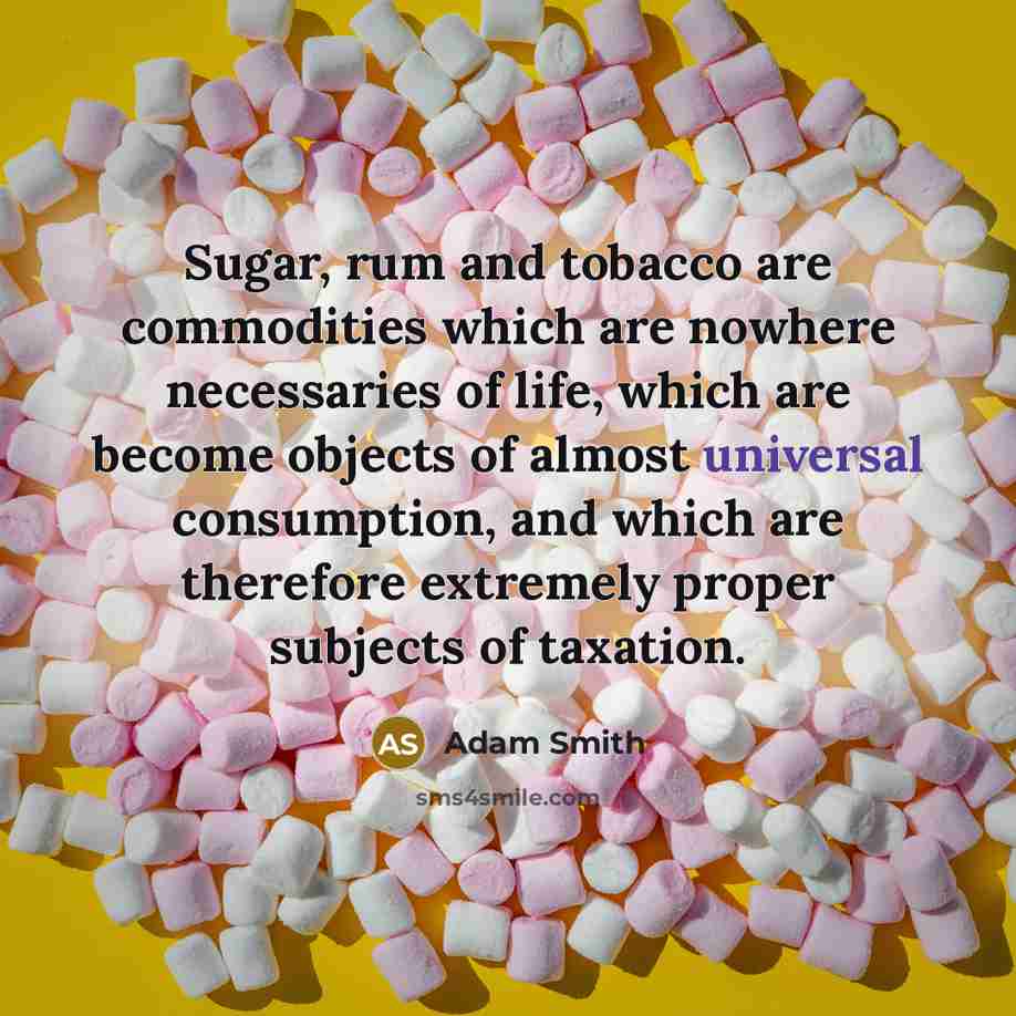 “Sugar, rum and tobacco are commodities which are nowhere necessaries of life, which are become objects of almost universal consumption, and which are therefore extremely proper subjects of taxation.” quote by Adam Smith