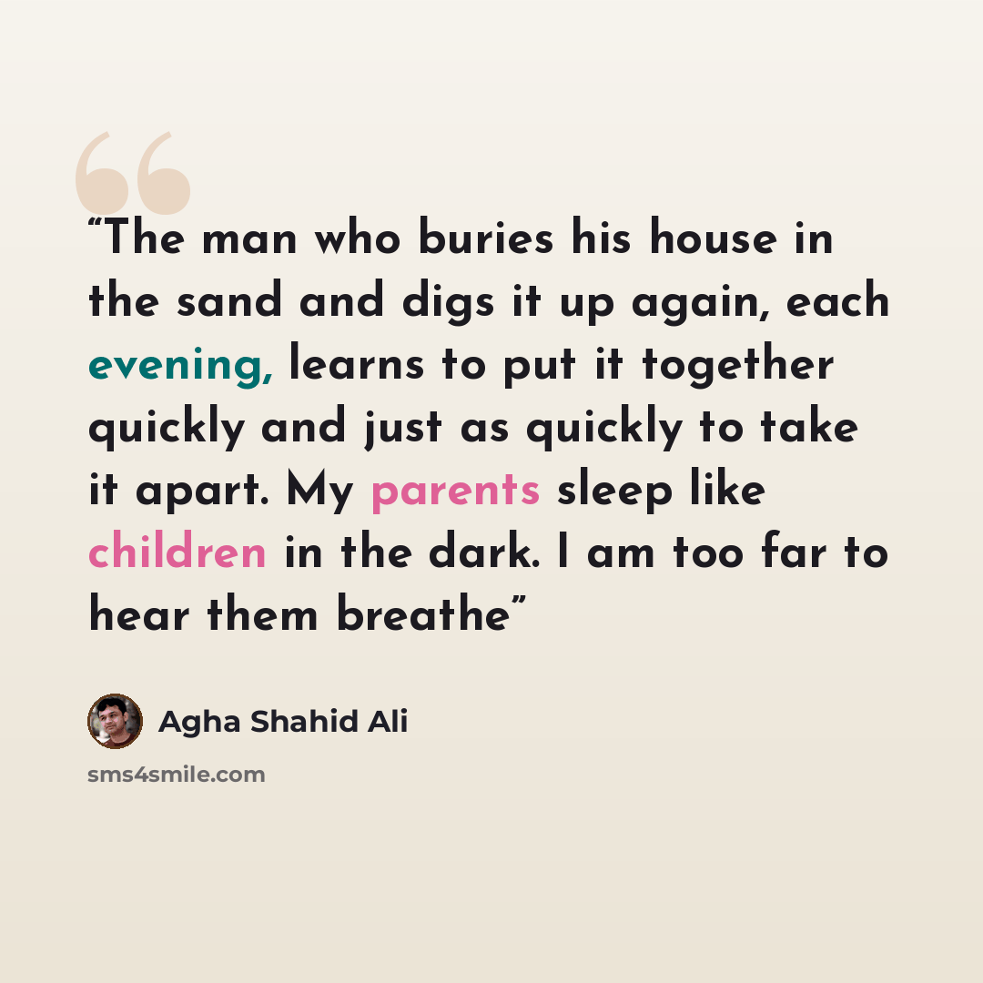 “The man who buries his house in the sand and digs it up again, each evening, learns to put it together quickly and just as quickly to take it apart. My parents sleep like children in the dark. I am too far to hear them breathe” quote by Agha Shahid Ali
