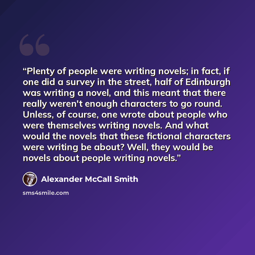 “Plenty of people were writing novels; in fact, if one did a survey in the street, half of Edinburgh was writing a novel, and this meant that there really weren't enough characters to go round. Unless, of course, one wrote about people who were themselves writing novels. And what would the novels…” quote by Alexander McCall Smith