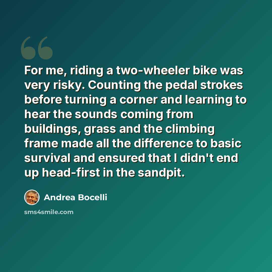 “For me, riding a two-wheeler bike was very risky. Counting the pedal strokes before turning a corner and learning to hear the sounds coming from buildings, grass and the climbing frame made all the difference to basic survival and ensured that I didn't end up head-first in the sandpit.” quote by Andrea Bocelli