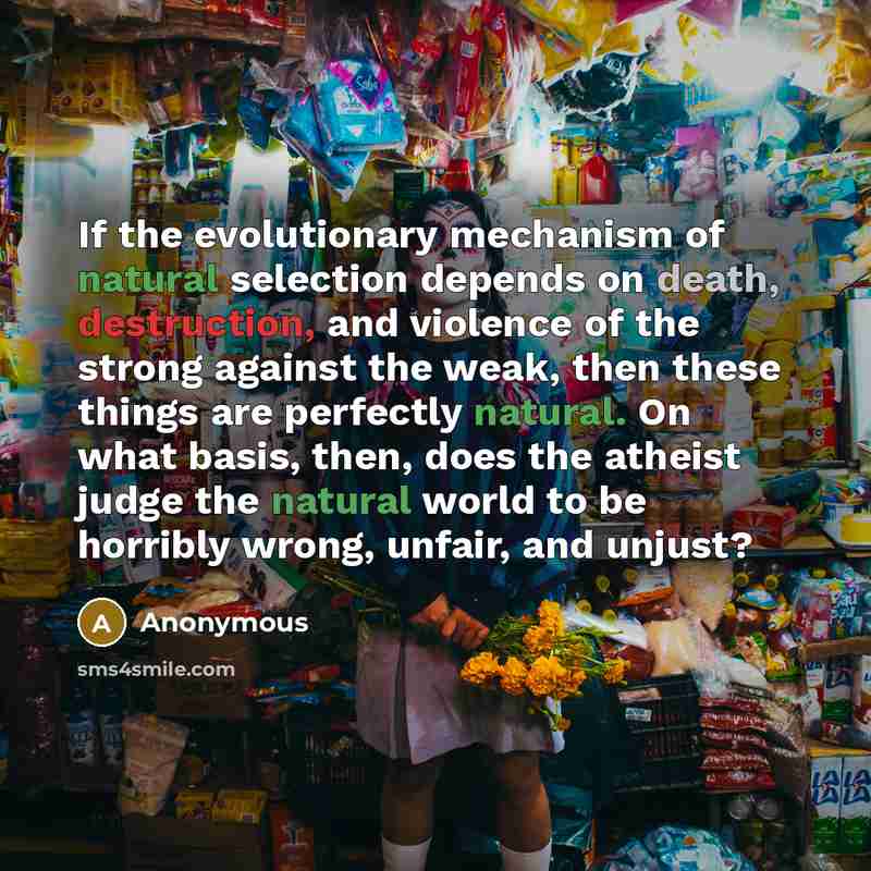 “If the evolutionary mechanism of natural selection depends on death, destruction, and violence of the strong against the weak, then these things are perfectly natural. On what basis, then, does the atheist judge the natural world to be horribly wrong, unfair, and unjust?” quote by Anonymous