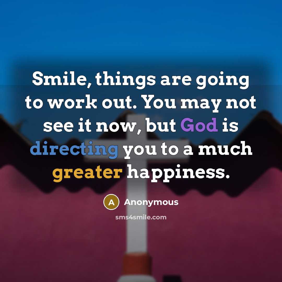 “Smile, things are going to work out. You may not see it now, but God is directing you to a much greater happiness.” quote by Anonymous