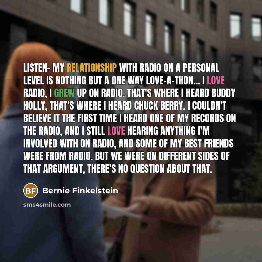 “Listen- my relationship with radio on a personal level is nothing but a one way love-a-thon... I love radio, I grew up on radio. That's where I heard Buddy Holly, that's where I heard Chuck Berry. I couldn't believe it the first time I heard one of my records on the radio, and I STILL love hearing…” quote by Bernie Finkelstein
