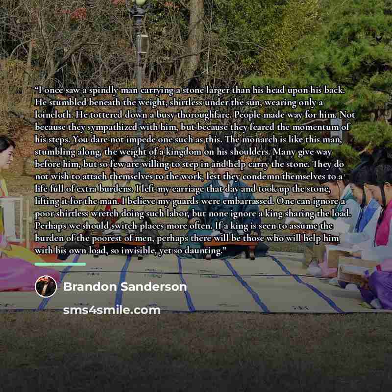 “I once saw a spindly man carrying a stone larger than his head upon his back. He stumbled beneath the weight, shirtless under the sun, wearing only a loincloth. He tottered down a busy thoroughfare. People made way for him. Not because they sympathized with him, but because they feared the…” quote by Brandon Sanderson