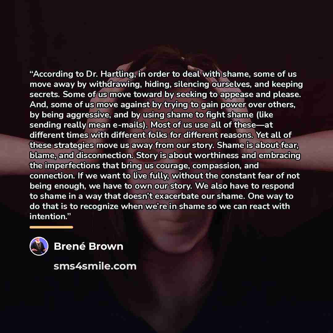 “According to Dr. Hartling, in order to deal with shame, some of us move away by withdrawing, hiding, silencing ourselves, and keeping secrets. Some of us move toward by seeking to appease and please. And, some of us move against by trying to gain power over others, by being aggressive, and by…” quote by Brené Brown
