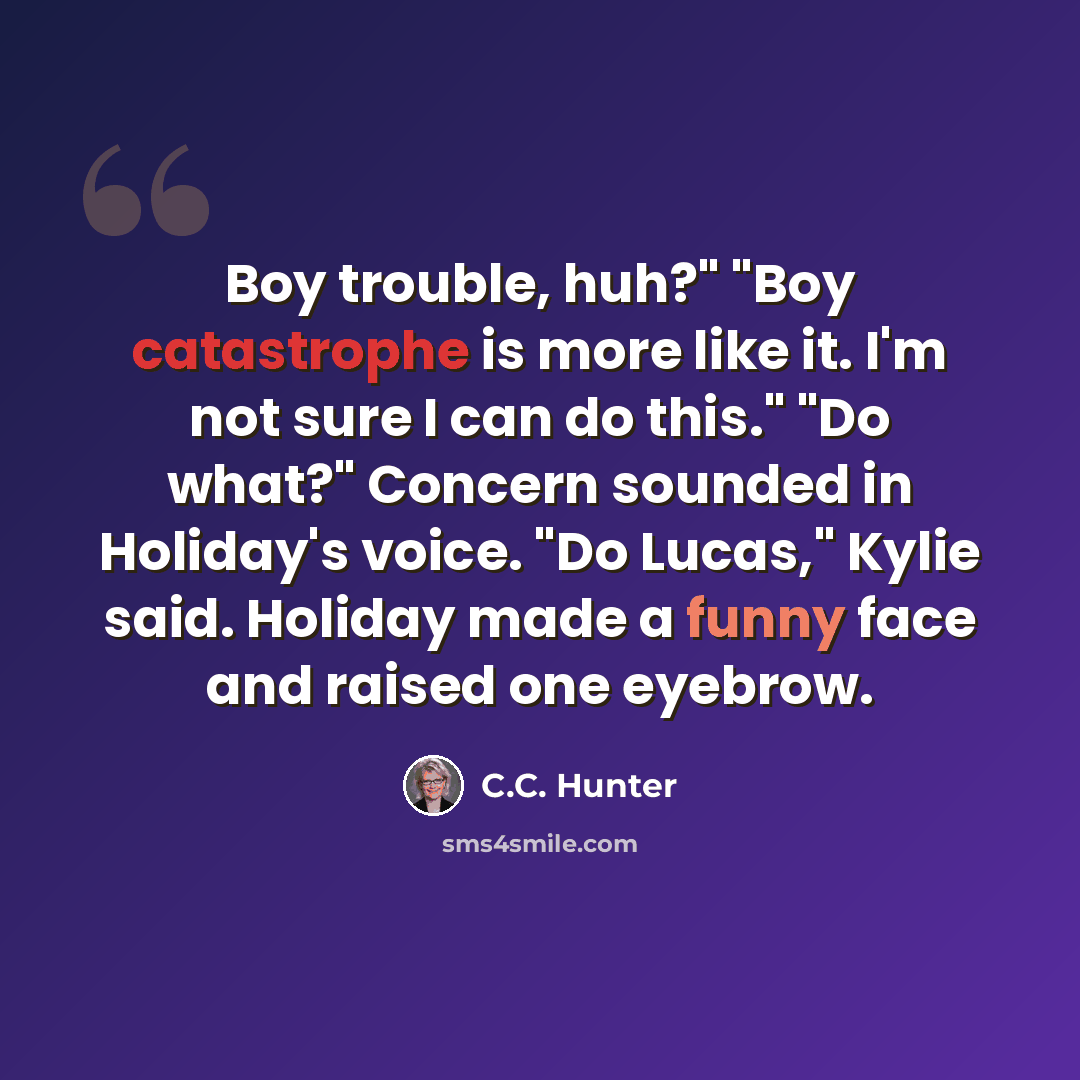 “Boy trouble, huh?" "Boy catastrophe is more like it. I'm not sure I can do this." "Do what?" Concern sounded in Holiday's voice. "Do Lucas," Kylie said. Holiday made a funny face and raised one eyebrow.” quote by C.C. Hunter