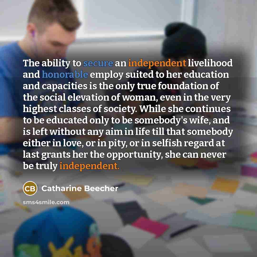 “The ability to secure an independent livelihood and honorable employ suited to her education and capacities is the only true foundation of the social elevation of woman, even in the very highest classes of society. While she continues to be educated only to be somebody's wife, and is left without…” quote by Catharine Beecher