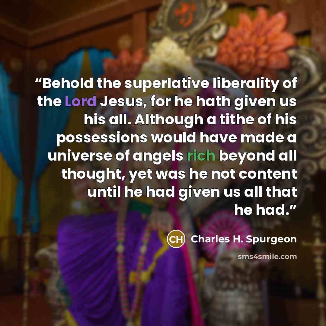 “Behold the superlative liberality of the Lord Jesus, for he hath given us his all. Although a tithe of his possessions would have made a universe of angels rich beyond all thought, yet was he not content until he had given us all that he had.” quote by Charles H. Spurgeon