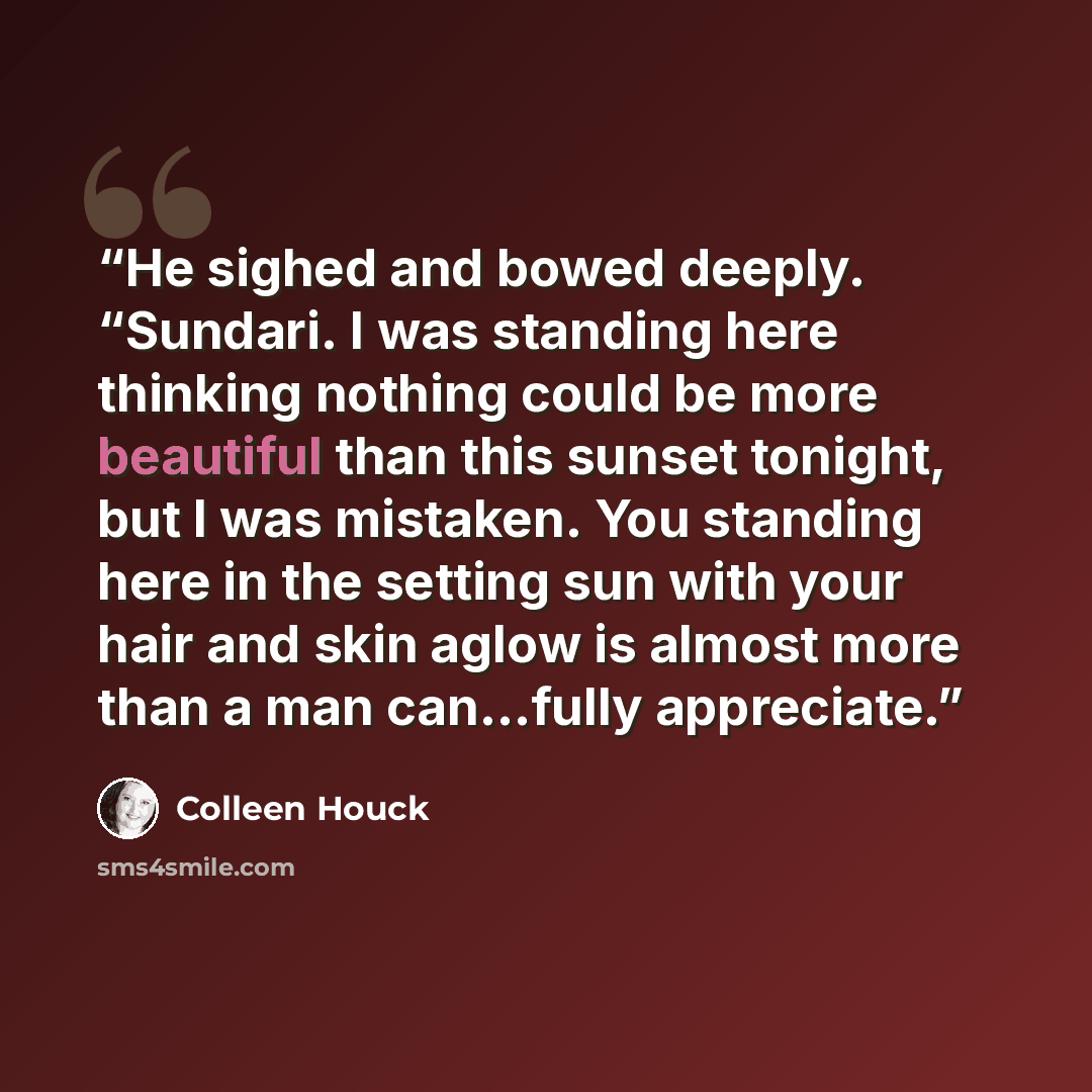 “He sighed and bowed deeply. “Sundari. I was standing here thinking nothing could be more beautiful than this sunset tonight, but I was mistaken. You standing here in the setting sun with your hair and skin aglow is almost more than a man can…fully appreciate.” quote by colleen houck