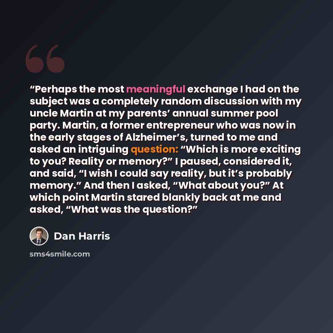 “Perhaps the most meaningful exchange I had on the subject was a completely random discussion with my uncle Martin at my parents’ annual summer pool party. Martin, a former entrepreneur who was now in the early stages of Alzheimer’s, turned to me and asked an intriguing question: “Which is more…” quote by Dan Harris