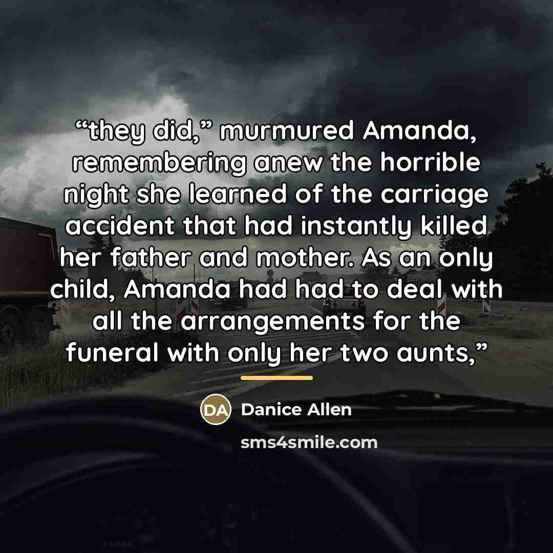 “they did,” murmured Amanda, remembering anew the horrible night she learned of the carriage accident that had instantly killed her father and mother. As an only child, Amanda had had to deal with all the arrangements for the funeral with only her two aunts,” quote by Danice Allen