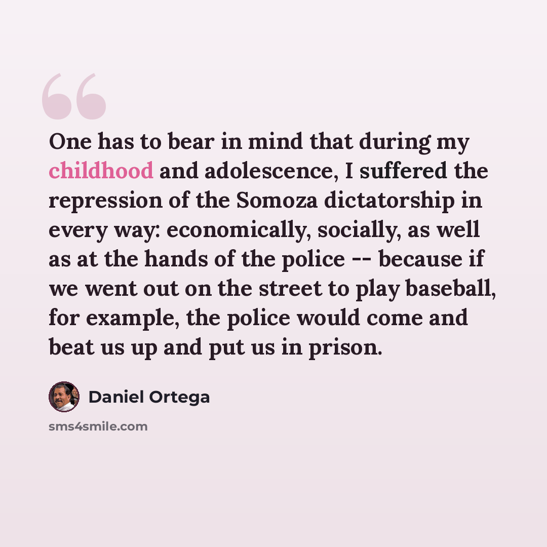 “One has to bear in mind that during my childhood and adolescence, I suffered the repression of the Somoza dictatorship in every way: economically, socially, as well as at the hands of the police -- because if we went out on the street to play baseball, for example, the police would come and beat…” quote by Daniel Ortega