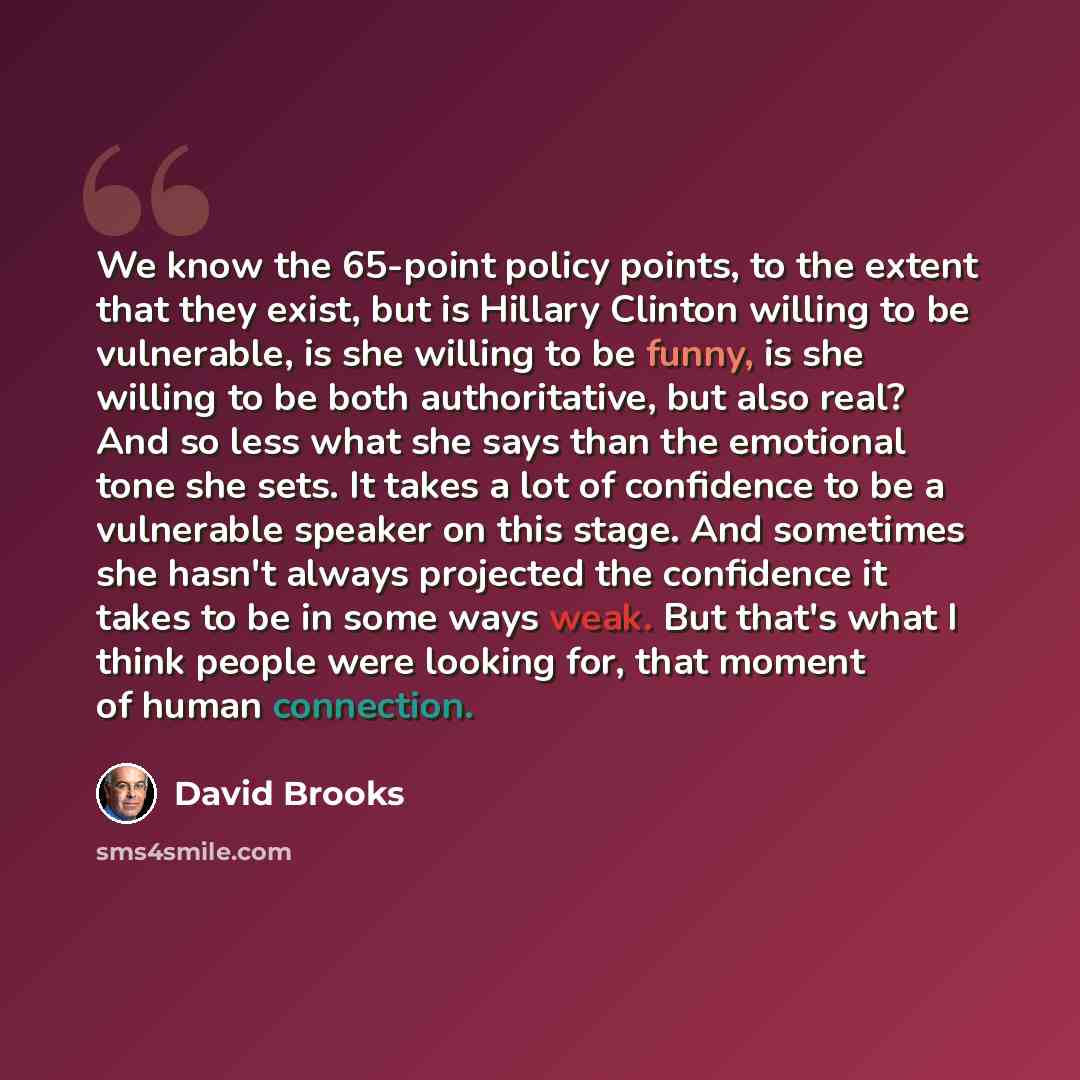 “We know the 65-point policy points, to the extent that they exist, but is Hillary Clinton willing to be vulnerable, is she willing to be funny, is she willing to be both authoritative, but also real? And so less what she says than the emotional tone she sets. It takes a lot of confidence to be a…” quote by David Brooks