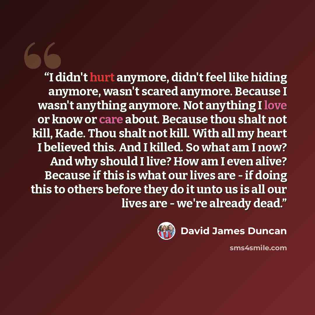 “I didn't hurt anymore, didn't feel like hiding anymore, wasn't scared anymore. Because I wasn't anything anymore. Not anything I love or know or care about. Because thou shalt not kill, Kade. Thou shalt not kill. With all my heart I believed this. And I killed. So what am I now? And why should I…” quote by David James Duncan