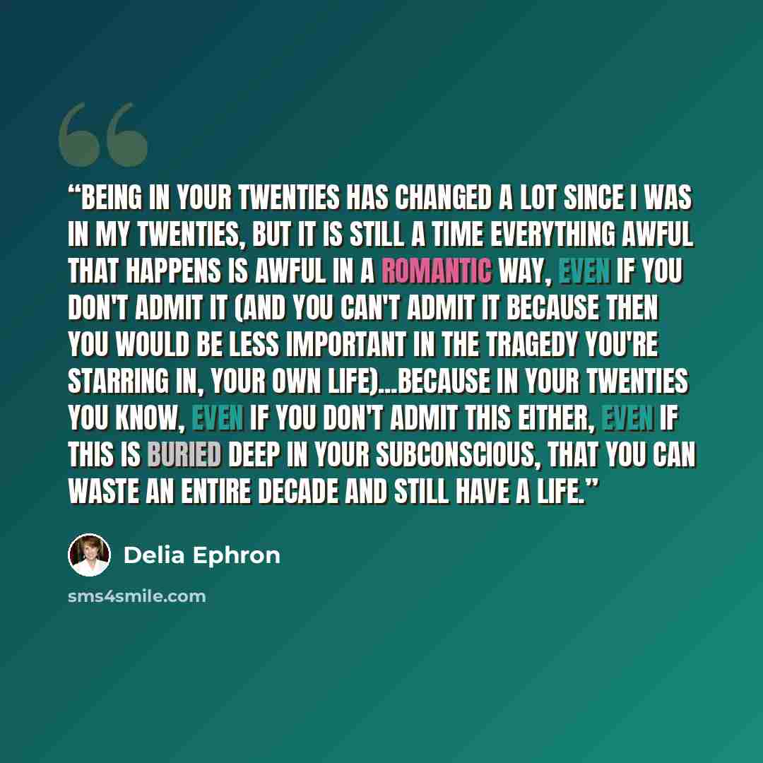 “Being in your twenties has changed a lot since I was in my twenties, but it is still a time everything awful that happens is awful in a romantic way, even if you don't admit it (and you can't admit it because then you would be less important in the tragedy you're starring in, your own…” quote by Delia Ephron