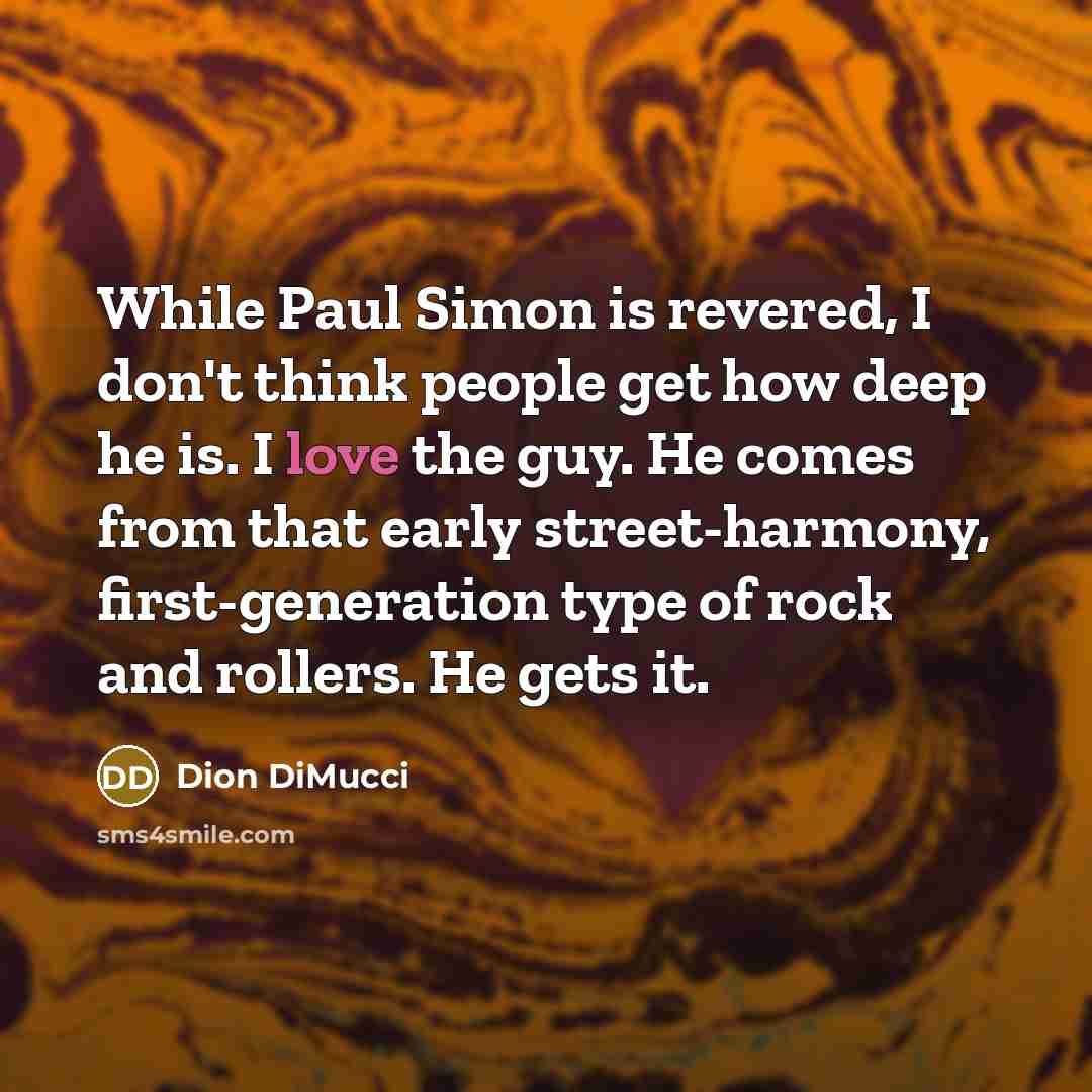 “While Paul Simon is revered, I don't think people get how deep he is. I love the guy. He comes from that early street-harmony, first-generation type of rock and rollers. He gets it.” quote by Dion DiMucci