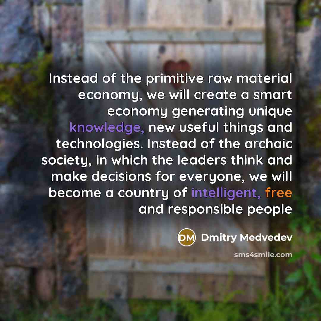 “Instead of the primitive raw material economy, we will create a smart economy generating unique knowledge, new useful things and technologies. Instead of the archaic society, in which the leaders think and make decisions for everyone, we will become a country of intelligent, free and responsible…” quote by Dmitry Medvedev