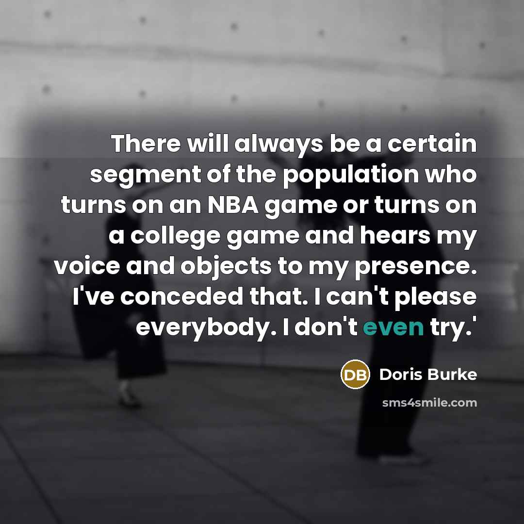 “There will always be a certain segment of the population who turns on an NBA game or turns on a college game and hears my voice and objects to my presence. I've conceded that. I can't please everybody. I don't even try.'” quote by Doris Burke