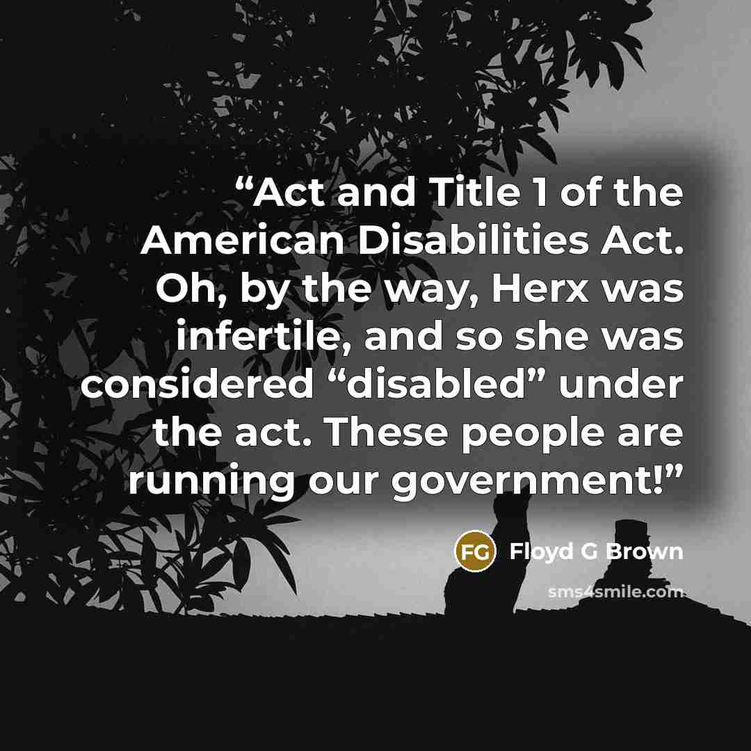 “Act and Title 1 of the American Disabilities Act. Oh, by the way, Herx was infertile, and so she was considered “disabled” under the act. These people are running our government!” quote by Floyd G Brown