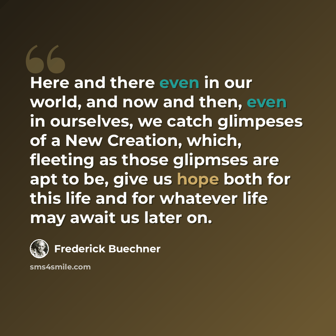 “Here and there even in our world, and now and then, even in ourselves, we catch glimpeses of a New Creation, which, fleeting as those glipmses are apt to be, give us hope both for this life and for whatever life may await us later on.” quote by Frederick Buechner