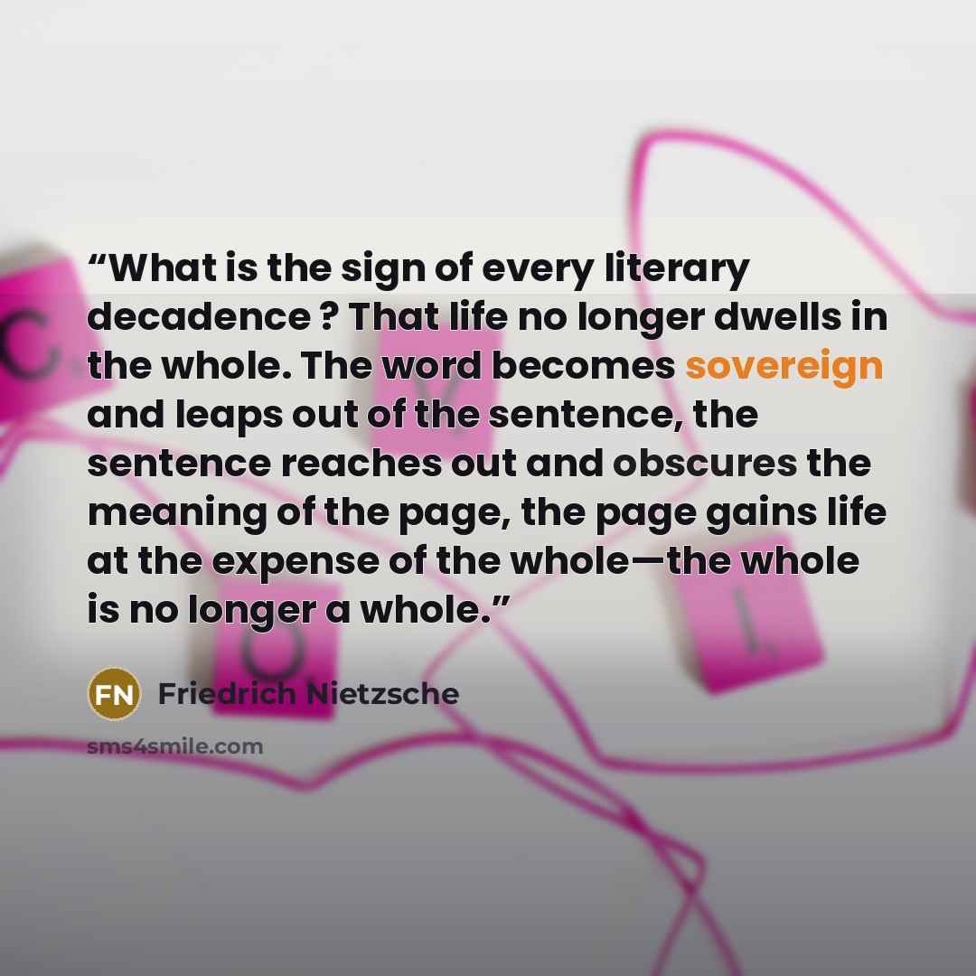 “What is the sign of every literary decadence ? That life no longer dwells in the whole. The word becomes sovereign and leaps out of the sentence, the sentence reaches out and obscures the meaning of the page, the page gains life at the expense of the whole—the whole is no longer a whole.” quote by Friedrich Nietzsche