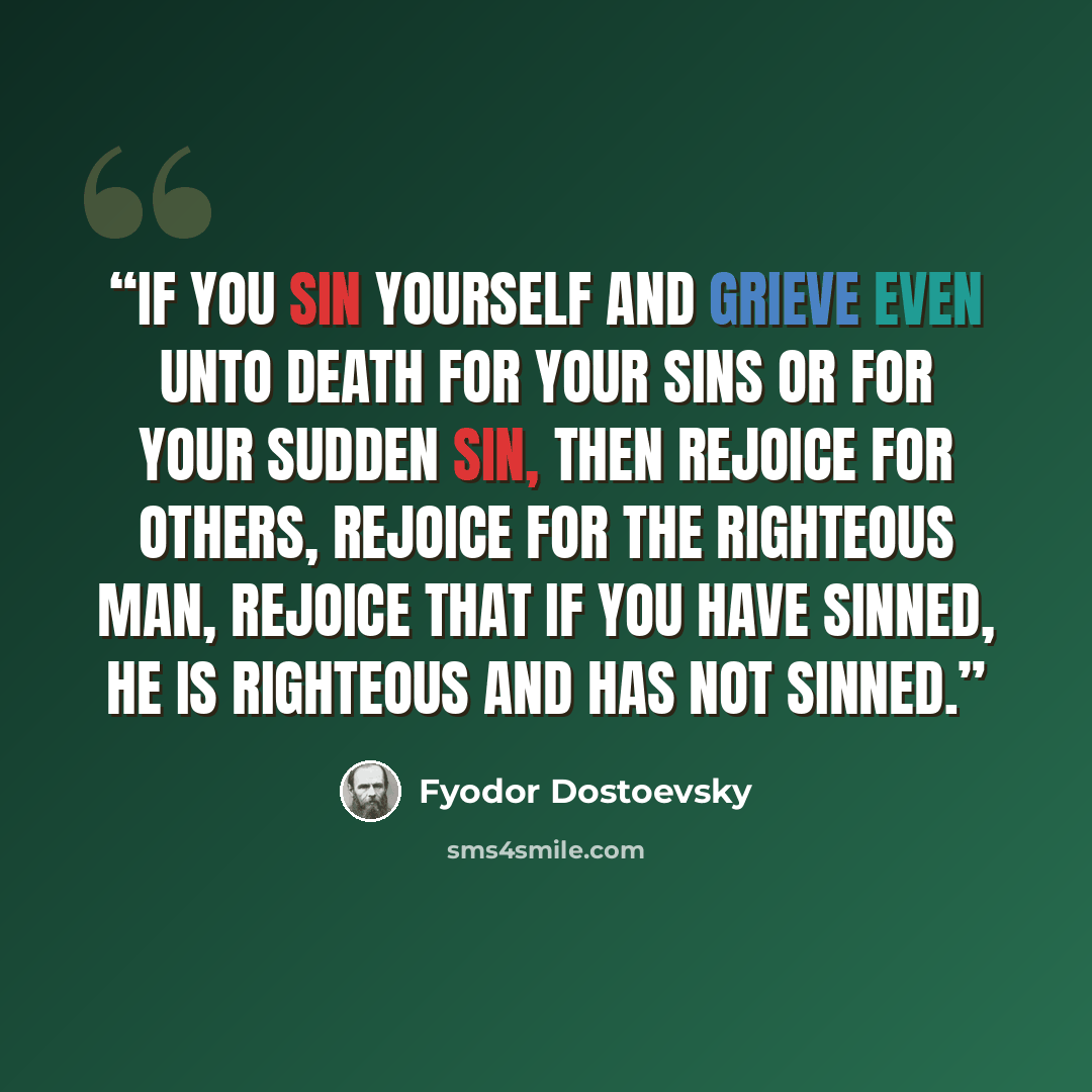 “If you sin yourself and grieve even unto death for your sins or for your sudden sin, then rejoice for others, rejoice for the righteous man, rejoice that if you have sinned, he is righteous and has not sinned.” quote by Fyodor Dostoevsky