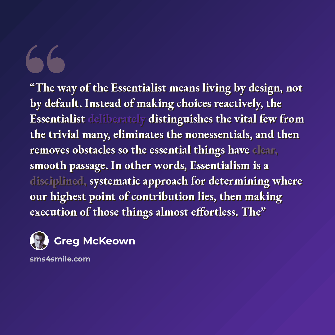 “The way of the Essentialist means living by design, not by default. Instead of making choices reactively, the Essentialist deliberately distinguishes the vital few from the trivial many, eliminates the nonessentials, and then removes obstacles so the essential things have clear, smooth passage. In…” quote by Greg McKeown