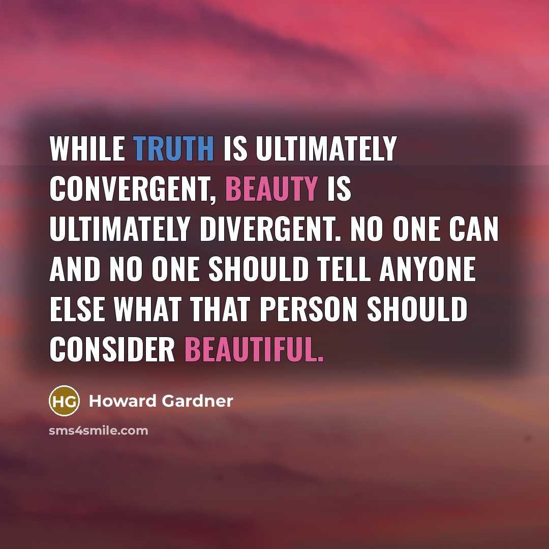 “While truth is ultimately convergent, beauty is ultimately divergent. No one can and no one should tell anyone else what that person should consider beautiful.” quote by Howard Gardner