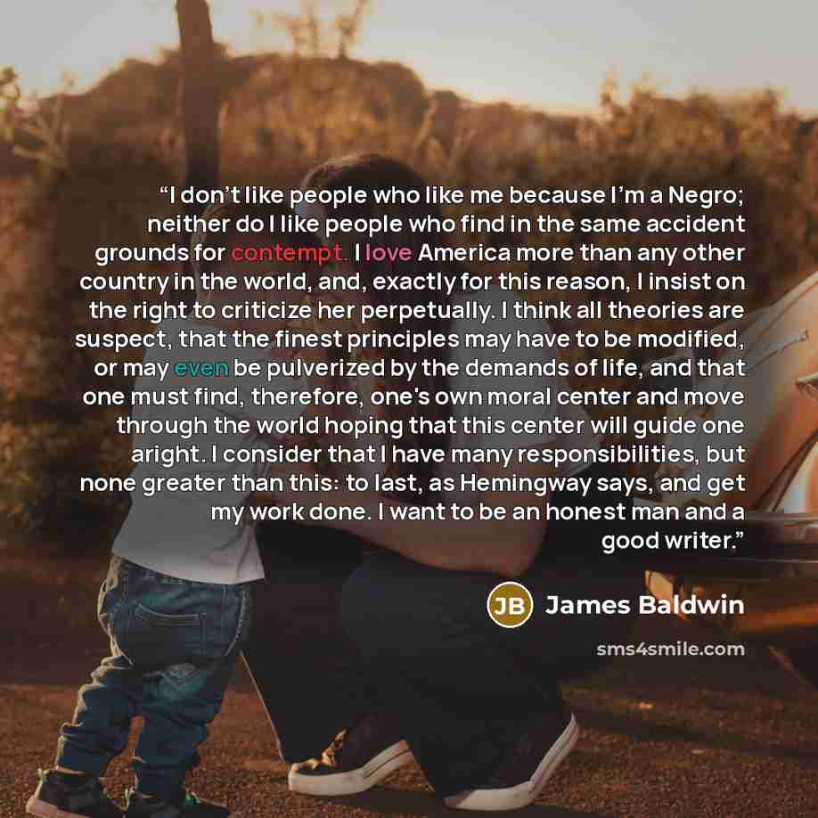 “I don't like people who like me because I'm a Negro; neither do I like people who find in the same accident grounds for contempt. I love America more than any other country in the world, and, exactly for this reason, I insist on the right to criticize her perpetually. I think all theories are…” quote by James Baldwin