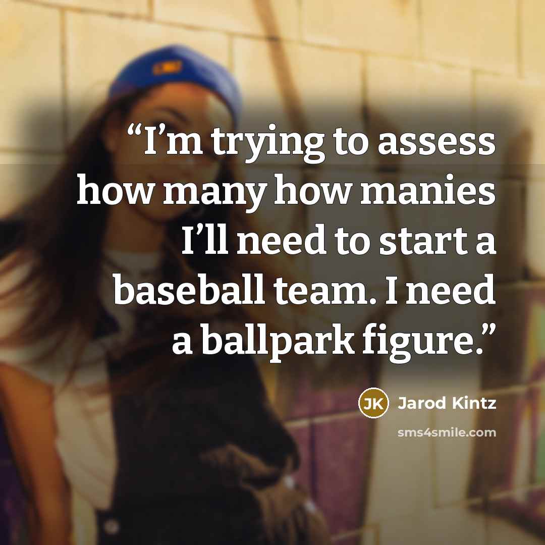 “I’m trying to assess how many how manies I’ll need to start a baseball team. I need a ballpark figure.” quote by Jarod Kintz