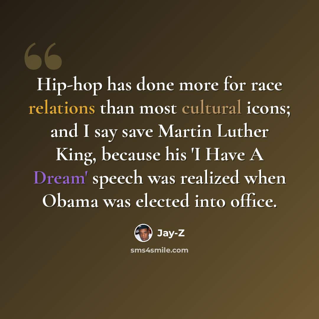 “Hip-hop has done more for race relations than most cultural icons; and I say save Martin Luther King, because his 'I Have A Dream' speech was realized when Obama was elected into office.” quote by Jay-Z