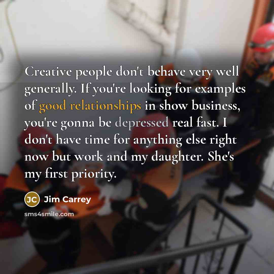 “Creative people don't behave very well generally. If you're looking for examples of good relationships in show business, you're gonna be depressed real fast. I don't have time for anything else right now but work and my daughter. She's my first priority.” quote by Jim Carrey