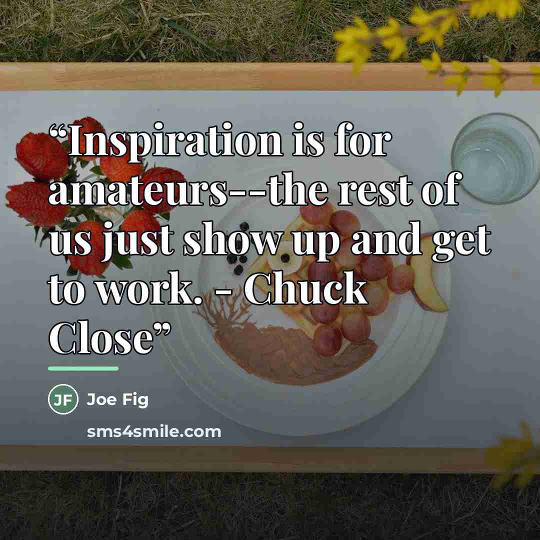 “Inspiration is for amateurs--the rest of us just show up and get to work. - Chuck Close” quote by Joe Fig
