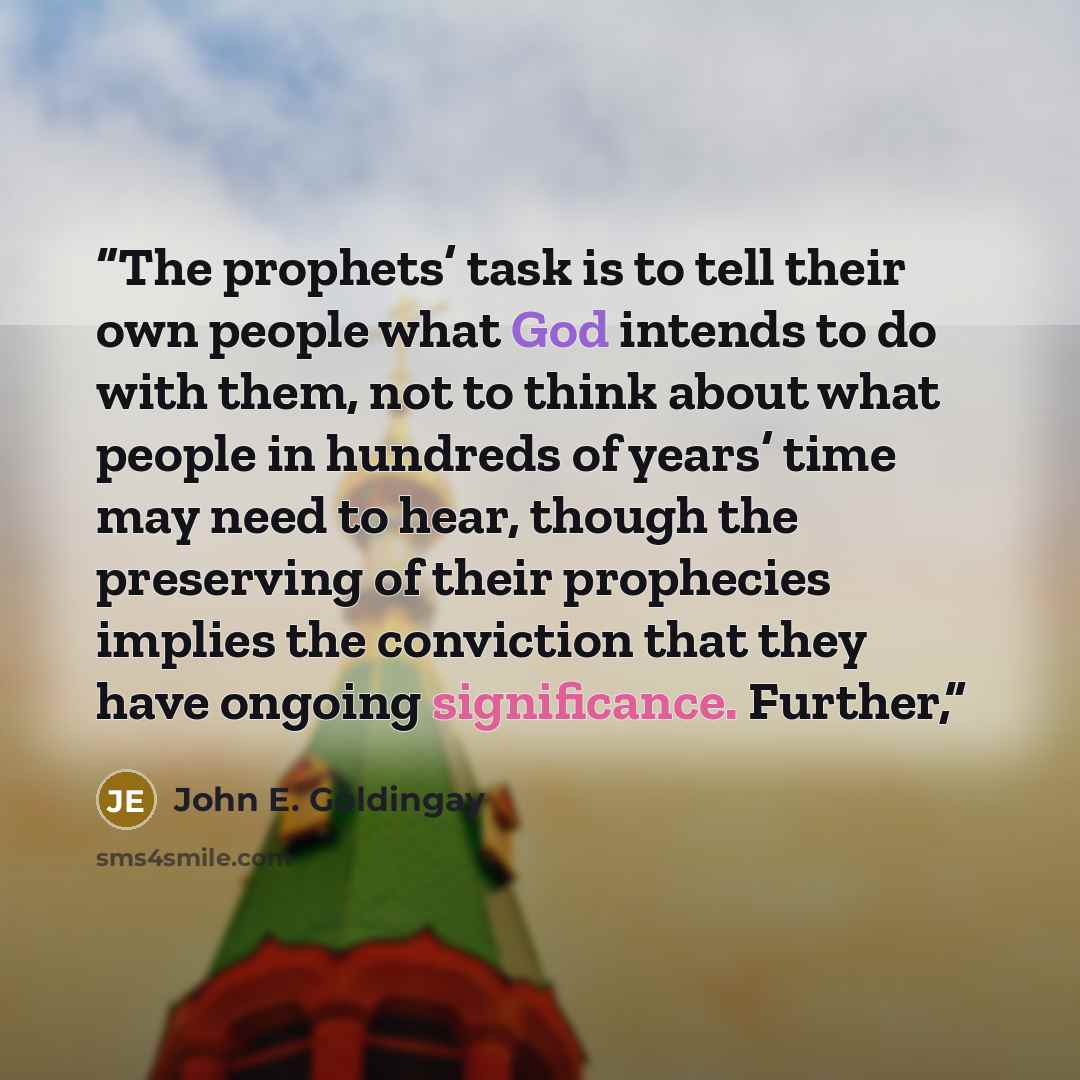 “The prophets’ task is to tell their own people what God intends to do with them, not to think about what people in hundreds of years’ time may need to hear, though the preserving of their prophecies implies the conviction that they have ongoing significance. Further,” quote by John E. Goldingay