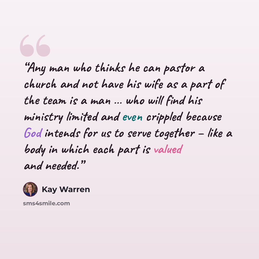 “Any man who thinks he can pastor a church and not have his wife as a part of the team is a man … who will find his ministry limited and even crippled because God intends for us to serve together – like a body in which each part is valued and needed.” quote by Kay Warren