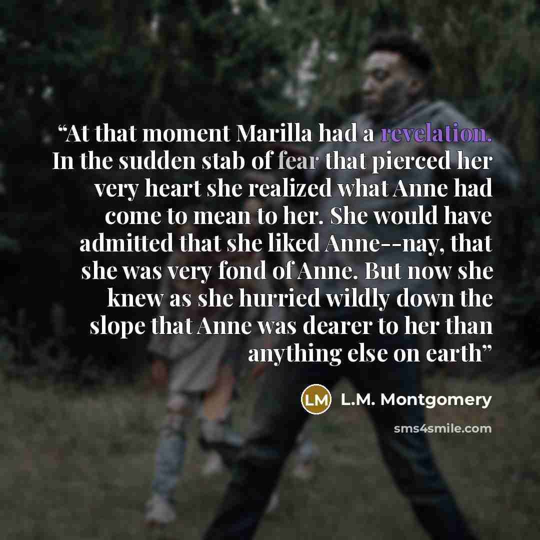 “At that moment Marilla had a revelation. In the sudden stab of fear that pierced her very heart she realized what Anne had come to mean to her. She would have admitted that she liked Anne--nay, that she was very fond of Anne. But now she knew as she hurried wildly down the slope that Anne was…” quote by L.M. Montgomery