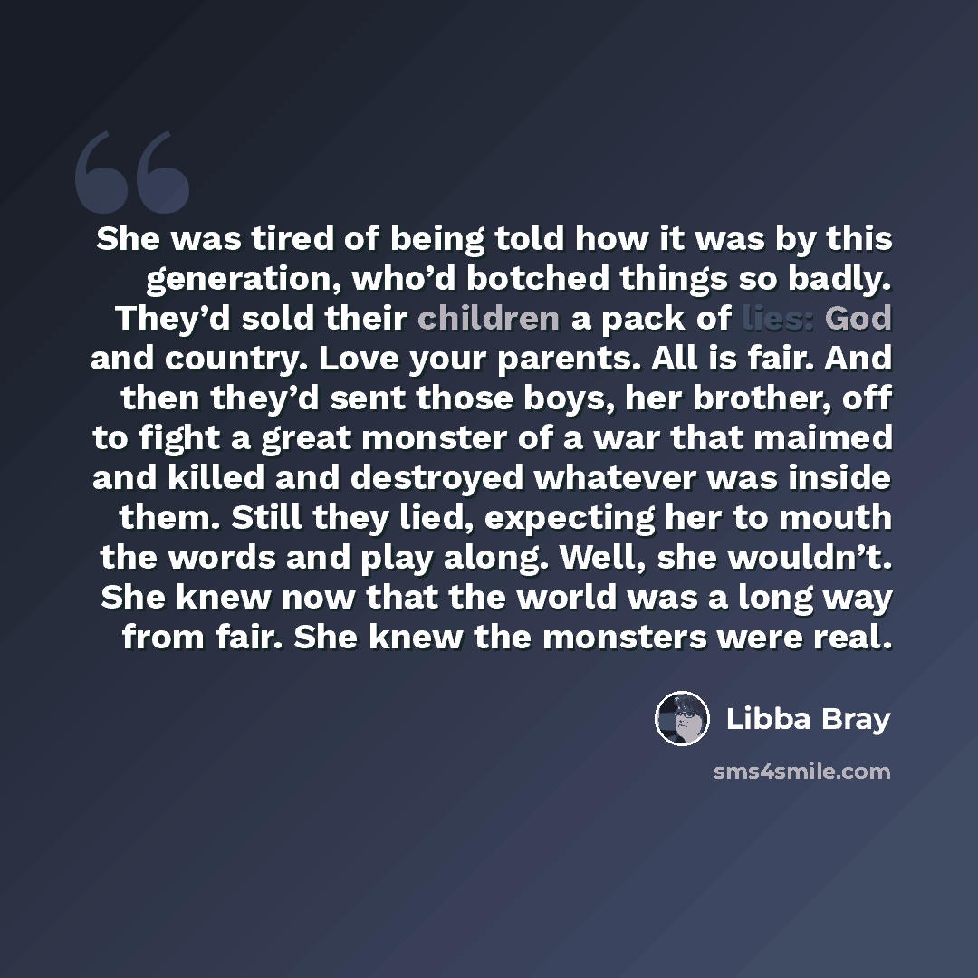 “She was tired of being told how it was by this generation, who’d botched things so badly. They’d sold their children a pack of lies: God and country. Love your parents. All is fair. And then they’d sent those boys, her brother, off to fight a great monster of a war that maimed and killed and…” quote by Libba Bray
