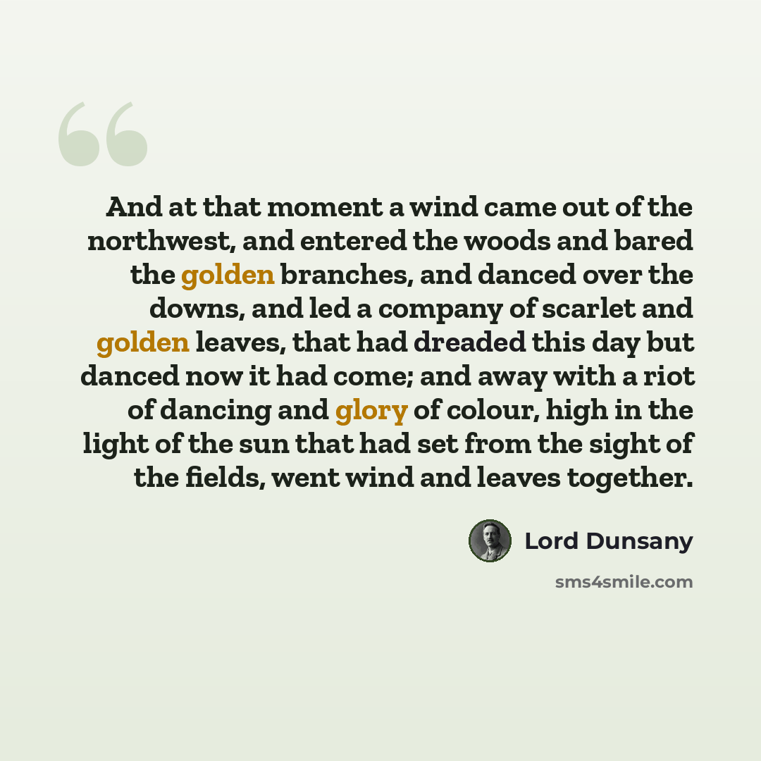 “And at that moment a wind came out of the northwest, and entered the woods and bared the golden branches, and danced over the downs, and led a company of scarlet and golden leaves, that had dreaded this day but danced now it had come; and away with a riot of dancing and glory of colour, high in…” quote by Lord Dunsany