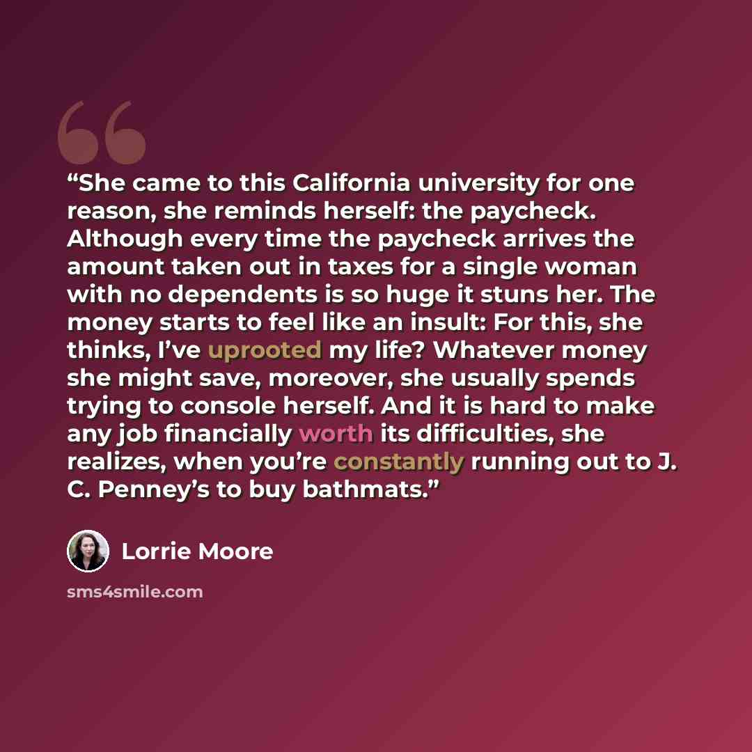 “She came to this California university for one reason, she reminds herself: the paycheck. Although every time the paycheck arrives the amount taken out in taxes for a single woman with no dependents is so huge it stuns her. The money starts to feel like an insult: For this, she thinks, I’ve…” quote by Lorrie Moore