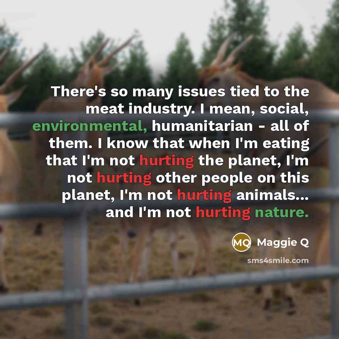 “There's so many issues tied to the meat industry. I mean, social, environmental, humanitarian - all of them. I know that when I'm eating that I'm not hurting the planet, I'm not hurting other people on this planet, I'm not hurting animals... and I'm not hurting nature.” quote by Maggie Q