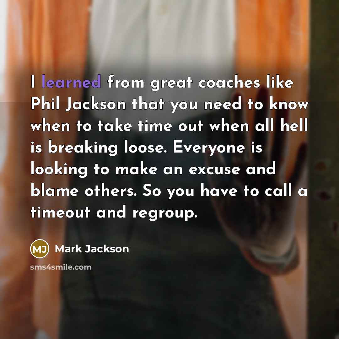 “I learned from great coaches like Phil Jackson that you need to know when to take time out when all hell is breaking loose. Everyone is looking to make an excuse and blame others. So you have to call a timeout and regroup.” quote by Mark Jackson