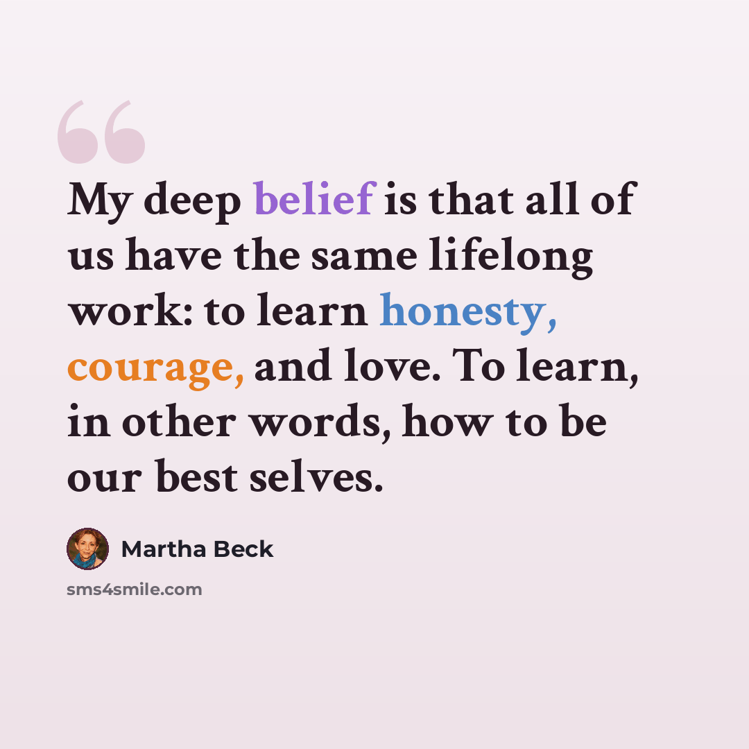 “My deep belief is that all of us have the same lifelong work: to learn honesty, courage, and love. To learn, in other words, how to be our best selves.” quote by Martha Beck