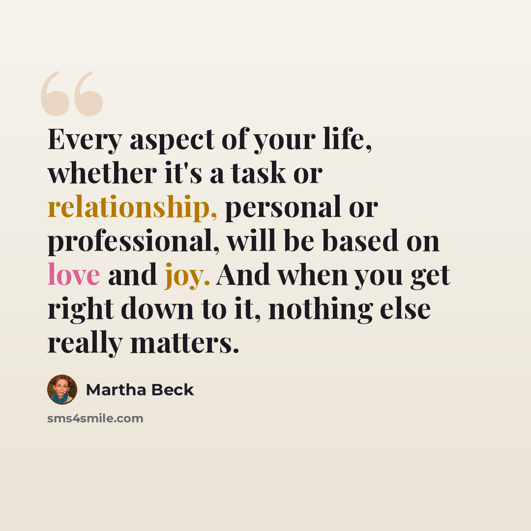 “Every aspect of your life, whether it's a task or relationship, personal or professional, will be based on love and joy. And when you get right down to it, nothing else really matters.” quote by Martha Beck