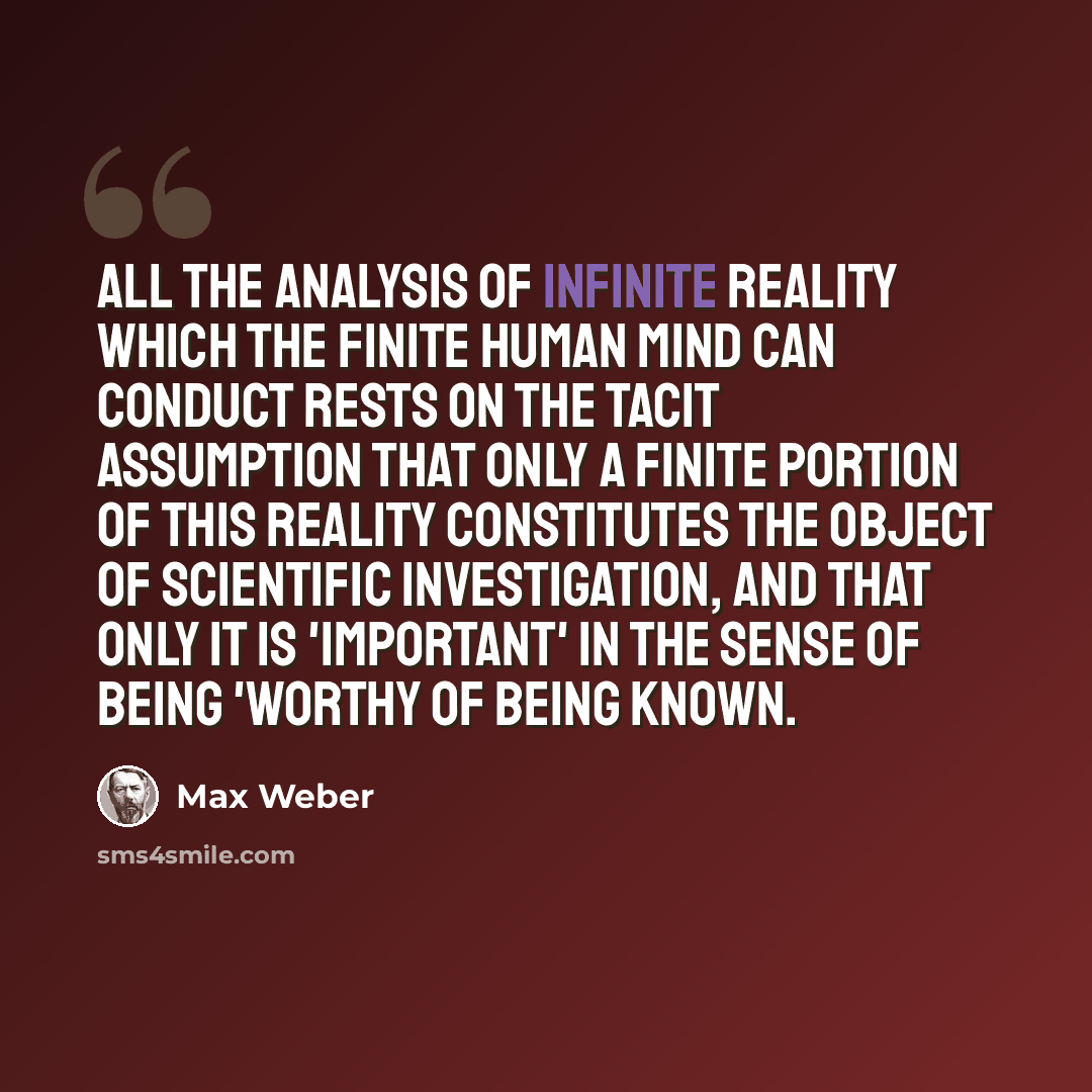 “All the analysis of infinite reality which the finite human mind can conduct rests on the tacit assumption that only a finite portion of this reality constitutes the object of scientific investigation, and that only it is 'important' in the sense of being 'worthy of being known.” quote by Max Weber