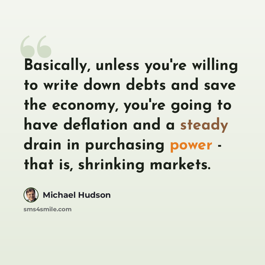 “Basically, unless you're willing to write down debts and save the economy, you're going to have deflation and a steady drain in purchasing power - that is, shrinking markets.” quote by Michael Hudson