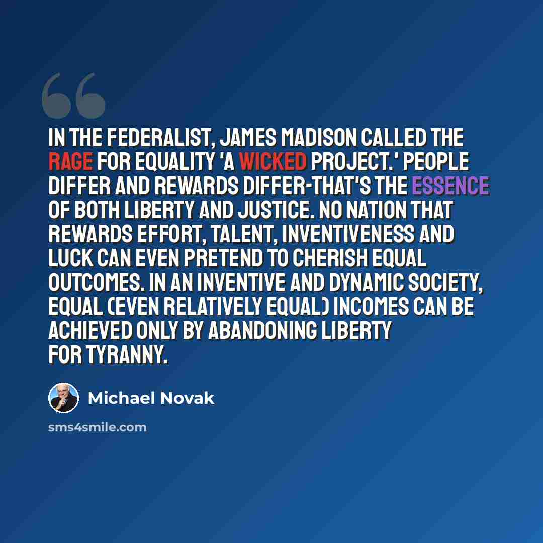 “In The Federalist, James Madison called the rage for equality 'a wicked project.' People differ and rewards differ-that's the essence of both liberty and justice. No nation that rewards effort, talent, inventiveness and luck can even pretend to cherish equal outcomes. In an inventive and dynamic…” quote by Michael Novak