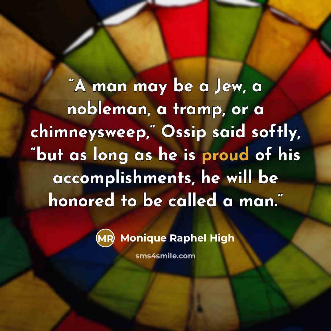 “A man may be a Jew, a nobleman, a tramp, or a chimneysweep,” Ossip said softly, “but as long as he is proud of his accomplishments, he will be honored to be called a man.” quote by Monique Raphel High