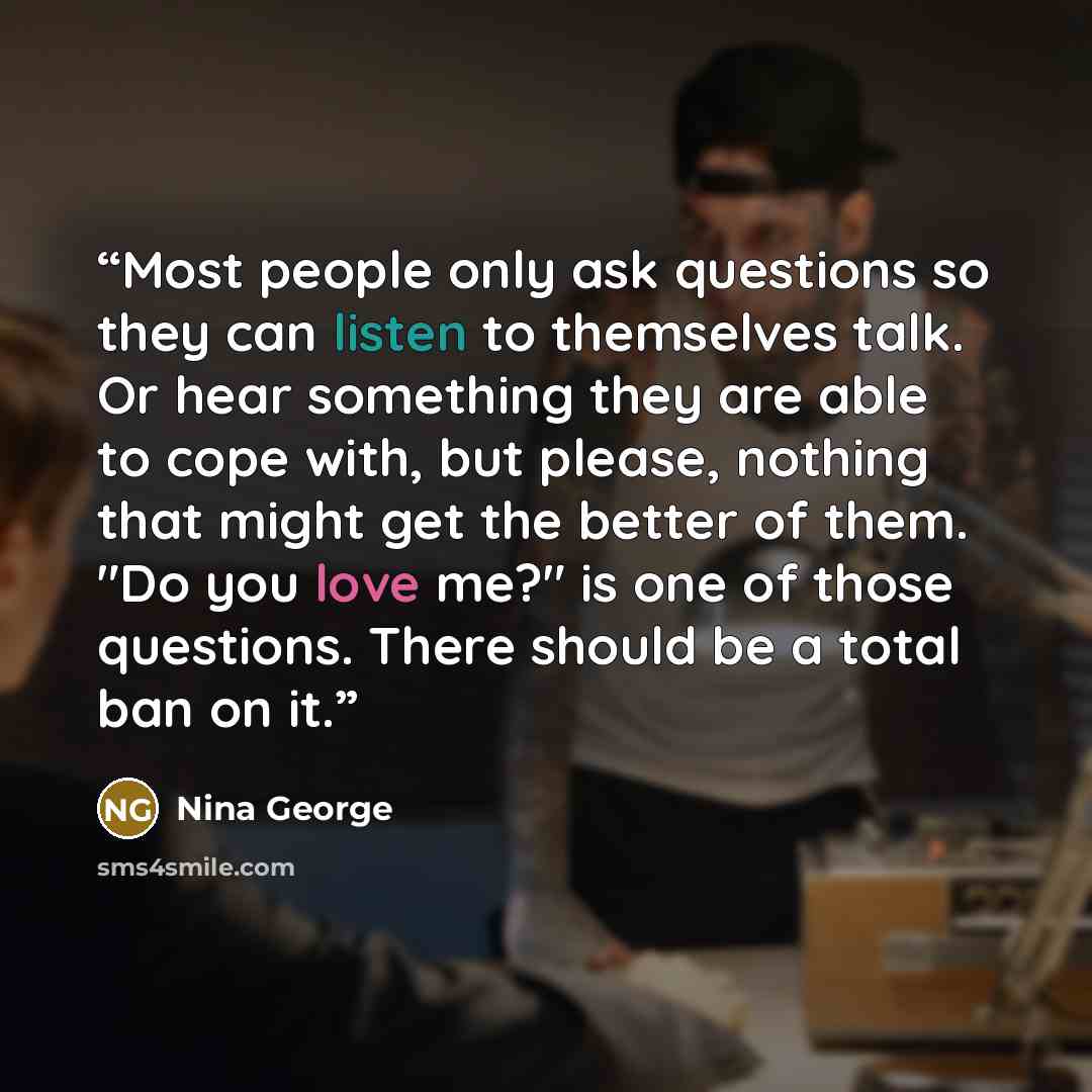 “Most people only ask questions so they can listen to themselves talk. Or hear something they are able to cope with, but please, nothing that might get the better of them. "Do you love me?" is one of those questions. There should be a total ban on it.” quote by Nina George
