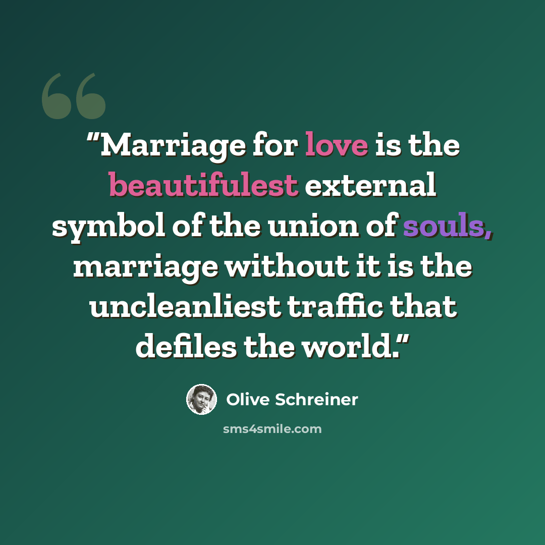 “Marriage for love is the beautifulest external symbol of the union of souls, marriage without it is the uncleanliest traffic that defiles the world.” quote by Olive Schreiner